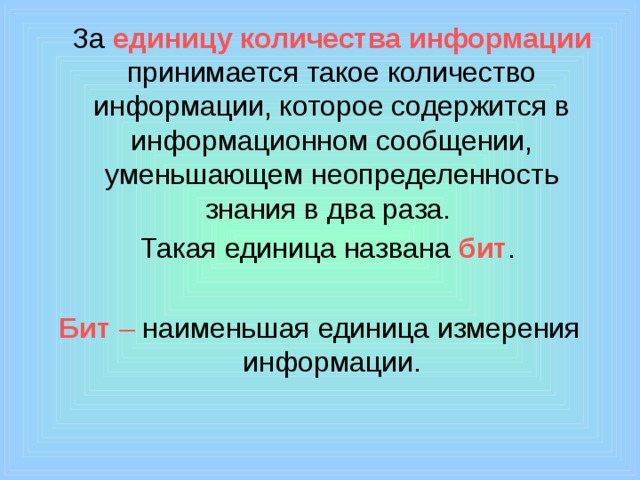  За единицу количества информации принимается такое количество информации, которое содержится в информационном сообщении, уменьшающем неопределенность знания в два раза.  Такая единица названа бит .  Бит – наименьшая единица измерения информации. 