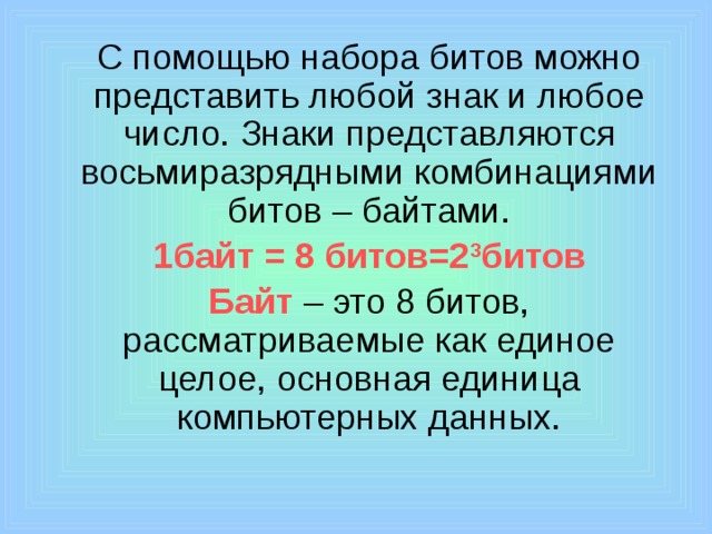  С помощью набора битов можно представить любой знак и любое число. Знаки представляются восьмиразрядными комбинациями битов – байтами.  1байт = 8 битов=2 3 битов  Байт  – это 8 битов, рассматриваемые как единое целое, основная единица компьютерных данных. 