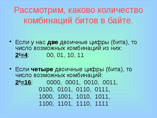 Рассмотрим, каково количество комбинаций битов в байте. Если у нас две двоичные цифры (бита), то число возможных комбинаций из них:  2 2 =4 :    00, 01, 10, 11 Если четыре двоичные цифры (бита), то число возможных комбинаций:  2 4 =16 :   0000, 0001, 0010, 0011,     0100, 0101, 0110, 0111,     1000, 1001, 1010, 1011,     1100, 1101, 1110, 1111 