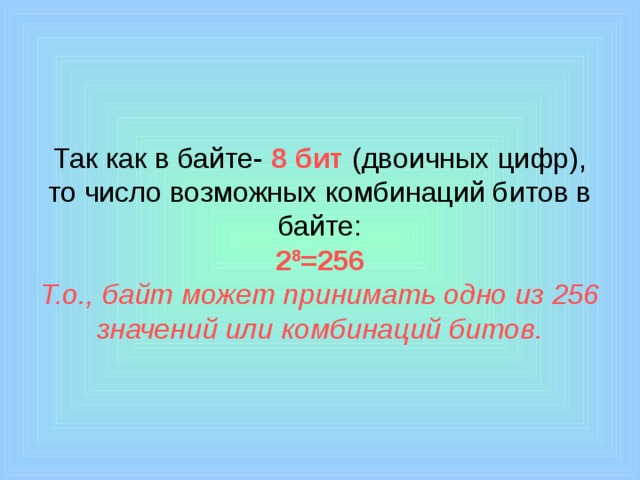 Так как в байте- 8 бит (двоичных цифр), то число возможных комбинаций битов в байте:  2 8 =256  Т.о., байт может принимать одно из 256 значений или комбинаций битов. 