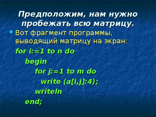 Предположим, нам нужно пробежать всю матрицу. Вот фрагмент программы, выводящий матрицу на экран:  for i:=1 to n do   begin    for j:=1 to m do    write (a[i,j]:4);    writeln   end; 