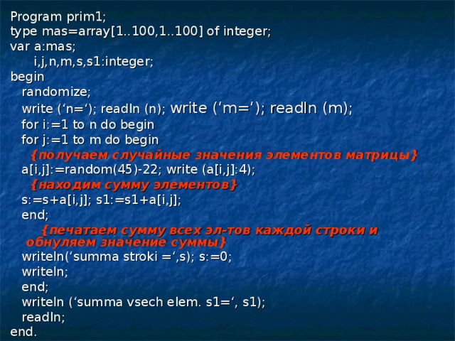 Program prim1; type mas=array[1..100,1..100] of integer; var a:mas;  i,j,n,m,s,s1:integer; begin  randomize;  write (‘n=‘); readln (n); write (‘m=‘); readln (m);  for i:=1 to n do begin  for j:=1 to m do begin  { получаем случайные значения элементов матрицы }  a[i,j]:=random(45)-22; write (a[i,j]:4);  { находим сумму элементов }  s:=s+a[i,j]; s1:=s1+a[i,j];  end;  { печатаем сумму всех эл-тов каждой строки и обнуляем значение суммы }  writeln(‘summa stroki =‘,s); s:=0;  writeln;  end;  writeln (‘summa vsech elem. s1=‘, s1);  readln; end. 