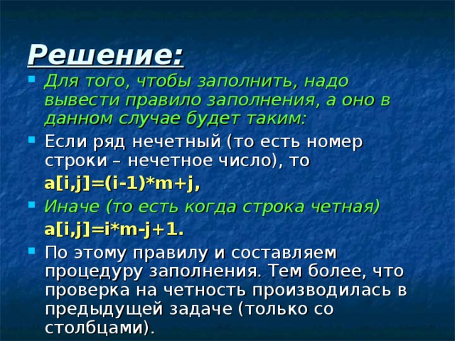 Решение: Для того, чтобы заполнить, надо вывести правило заполнения, а оно в данном случае будет таким: Если ряд нечетный (то есть номер строки – нечетное число), то   a[i,j]=(i-1)*m+j , Иначе (то есть когда строка четная)   a[i,j]=i*m-j+1. По этому правилу и составляем процедуру заполнения. Тем более, что проверка на четность производилась в предыдущей задаче (только со столбцами). 