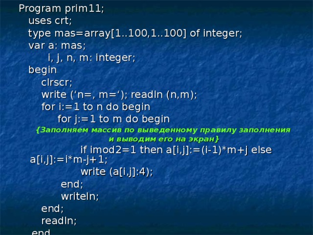 Program prim11;  uses crt;  type mas=array[1..100,1..100] of integer;  var a: mas;  i, j, n, m: integer;  begin  clrscr;  write (‘n=, m=‘); readln (n,m);  for i:=1 to n do begin  for j:=1 to m do begin { Заполняем массив по выведенному правилу заполнения и выводим его на экран }  if imod2=1 then a[i,j]:=(i-1)*m+j else a[i,j]:=i*m-j+1;  write (a[i,j]:4);  end;  writeln;  end;  readln;  end. 