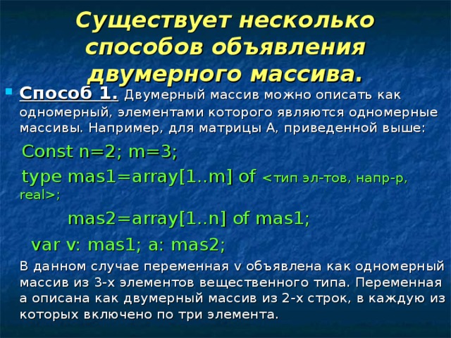 Существует несколько способов объявления двумерного массива. Способ 1.  Двумерный массив можно описать как одномерный, элементами которого являются одномерные массивы. Например, для матрицы А, приведенной выше:  Const n=2; m=3;  type mas1=array[1..m] of ;  mas2=array[1..n] of mas1;    var v: mas1; a: mas2;  В данном случае переменная v объявлена как одномерный массив из 3-х элементов вещественного типа. Переменная а описана как двумерный массив из 2-х строк, в каждую из которых включено по три элемента. 