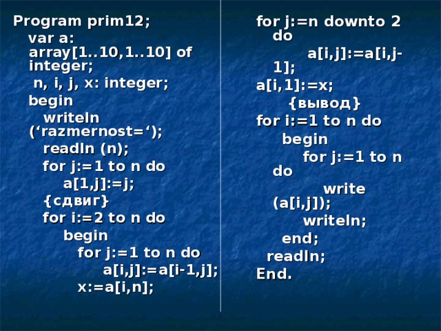 Program prim12;  var a: array[1..10,1..10] of integer;  n, i, j, x: integer;  begin  writeln (‘razmernost=‘);  readln (n);  for j:=1 to n do  a[1,j]:=j;  { сдвиг }  for i:=2 to n do  begin  for j:=1 to n do  a[i,j]:=a[i-1,j];  x:=a[i,n]; for j:=n downto 2 do  a[i,j]:=a[i,j-1]; a[i,1]:=x;  { вывод } for i:=1 to n do  begin  for j:=1 to n do  write (a[i,j]);  writeln;  end;  readln; End. 
