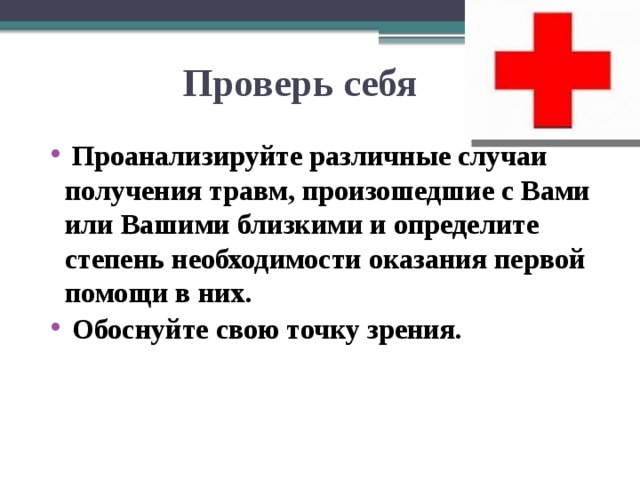 Проверь себя     Проанализируйте различные случаи получения травм, произошедшие с Вами или Вашими близкими и определите степень необходимости оказания первой помощи в них.  Обоснуйте свою точку зрения.  