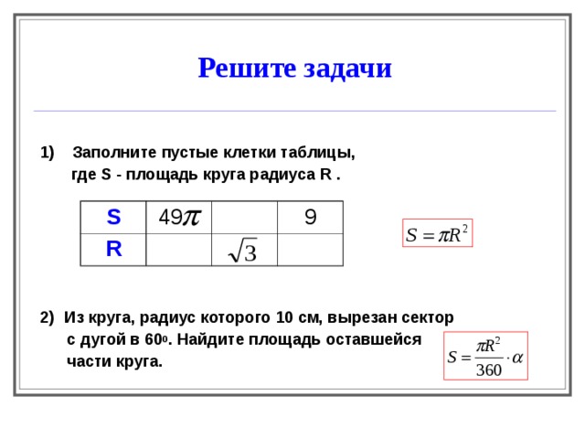 Решите задачи  1) Заполните пустые клетки таблицы,    где S - площадь круга радиуса R .      2)   Из круга, радиус которого 10 см, вырезан сектор  с дугой в 60 0 . Найдите площадь оставшейся  части круга.  S  49 R 9 