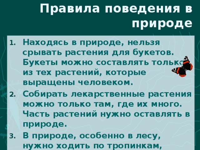 Правила поведения в природе Находясь в природе, нельзя срывать растения для букетов. Букеты можно составлять только из тех растений, которые выращены человеком. Собирать лекарственные растения можно только там, где их много. Часть растений нужно оставлять в природе. В природе, особенно в лесу, нужно ходить по тропинкам, чтобы растения не погибли от вытаптывания. 