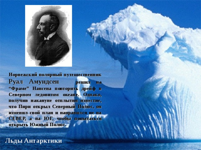 Руал Амундсен Норвежский полярный путешественник Руал Амундсен  решил на “Фраме” Нансена повторить дрейф в Северном ледовитом океане. Однако, получив накануне отплытия известие, что Пири открыл Северный Полюс, он изменил свой план и направился не на СЕВЕР, а на ЮГ, чтобы попытаться открыть Южный Полюс.  Льды Антарктики  