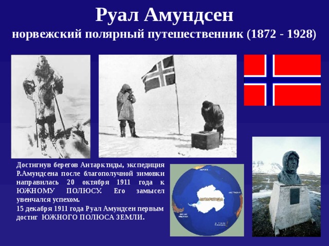 Руал Амундсен  норвежский полярный путешественник (1872 - 1928) Достигнув берегов Антарктиды, экспедиция Р.Амундсена после благополучной зимовки направилась 20 октября 1911 года к ЮЖНОМУ ПОЛЮСУ. Его замысел увенчался успехом. 15 декабря 1911 года Руал Амундсен первым достиг ЮЖНОГО ПОЛЮСА ЗЕМЛИ.  