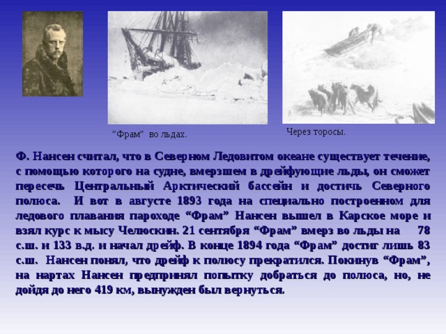 Путешествия Нансена Через торосы. “ Фрам” во льдах. Ф. Нансен считал, что в Северном Ледовитом океане существует течение, с помощью которого на судне, вмерзшем в дрейфующие льды, он сможет пересечь Центральный Арктический бассейн и достичь Северного полюса. И вот в августе 1893 года на специально построенном для ледового плавания пароходе “Фрам” Нансен вышел в Карское море и взял курс к мысу Челюскин. 21 сентября “Фрам” вмерз во льды на 78 с.ш. и 133 в.д. и начал дрейф. В конце 1894 года “Фрам” достиг лишь 83 с.ш. Нансен понял, что дрейф к полюсу прекратился. Покинув “Фрам”, на нартах Нансен предпринял попытку добраться до полюса, но, не дойдя до него 419 км, вынужден был вернуться.  