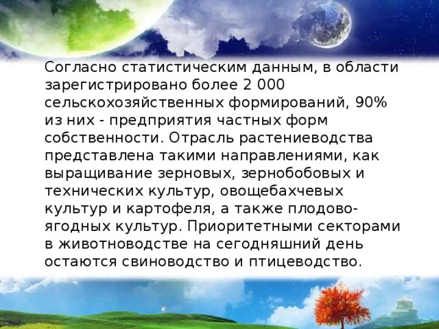 Согласно статистическим данным, в области зарегистрировано более 2 000 сельскохозяйственных формирований, 90% из них - предприятия частных форм собственности. Отрасль растениеводства представлена такими направлениями, как выращивание зерновых, зернобобовых и технических культур, овощебахчевых культур и картофеля, а также плодово-ягодных культур. Приоритетными секторами в животноводстве на сегодняшний день остаются свиноводство и птицеводство. 