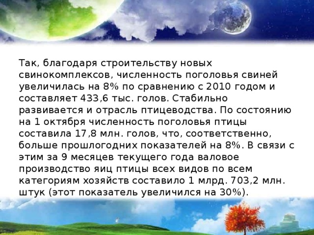 Так, благодаря строительству новых свинокомплексов, численность поголовья свиней увеличилась на 8% по сравнению с 2010 годом и составляет 433,6 тыс. голов. Стабильно развивается и отрасль птицеводства. По состоянию на 1 октября численность поголовья птицы составила 17,8 млн. голов, что, соответственно, больше прошлогодних показателей на 8%. В связи с этим за 9 месяцев текущего года валовое производство яиц птицы всех видов по всем категориям хозяйств составило 1 млрд. 703,2 млн. штук (этот показатель увеличился на 30%). 