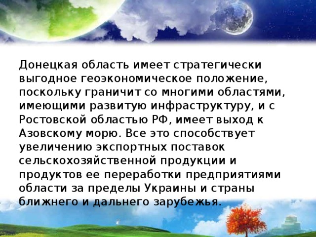 Донецкая область имеет стратегически выгодное геоэкономическое положение, поскольку граничит со многими областями, имеющими развитую инфраструктуру, и с Ростовской областью РФ, имеет выход к Азовскому морю. Все это способствует увеличению экспортных поставок сельскохозяйственной продукции и продуктов ее переработки предприятиями области за пределы Украины и страны ближнего и дальнего зарубежья. 