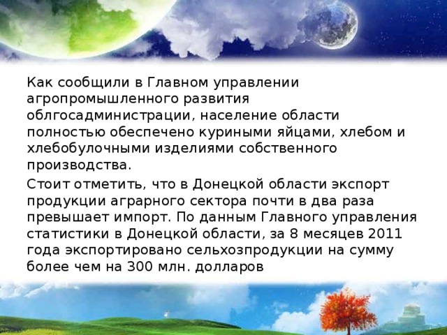 Как сообщили в Главном управлении агропромышленного развития облгосадминистрации, население области полностью обеспечено куриными яйцами, хлебом и хлебобулочными изделиями собственного производства. Стоит отметить, что в Донецкой области экспорт продукции аграрного сектора почти в два раза превышает импорт. По данным Главного управления статистики в Донецкой области, за 8 месяцев 2011 года экспортировано сельхозпродукции на сумму более чем на 300 млн. долларов 