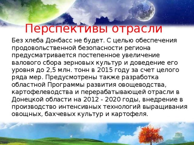 Перспективы отрасли Без хлеба Донбасс не будет. С целью обеспечения продовольственной безопасности региона предусматривается постепенное увеличение валового сбора зерновых культур и доведение его уровня до 2,5 млн. тонн в 2015 году за счет целого ряда мер. Предусмотрены также разработка областной Программы развития овощеводства, картофелеводства и перерабатывающей отрасли в Донецкой области на 2012 - 2020 годы, внедрение в производство интенсивных технологий выращивания овощных, бахчевых культур и картофеля. 