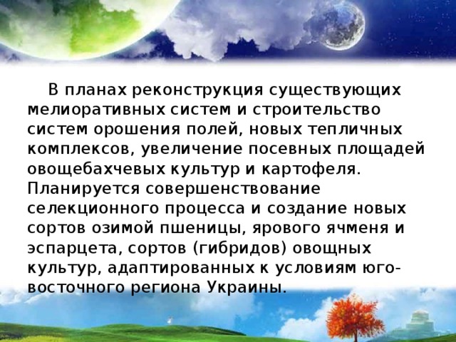  В планах реконструкция существующих мелиоративных систем и строительство систем орошения полей, новых тепличных комплексов, увеличение посевных площадей овощебахчевых культур и картофеля. Планируется совершенствование селекционного процесса и создание новых сортов озимой пшеницы, ярового ячменя и эспарцета, сортов (гибридов) овощных культур, адаптированных к условиям юго-восточного региона Украины. 