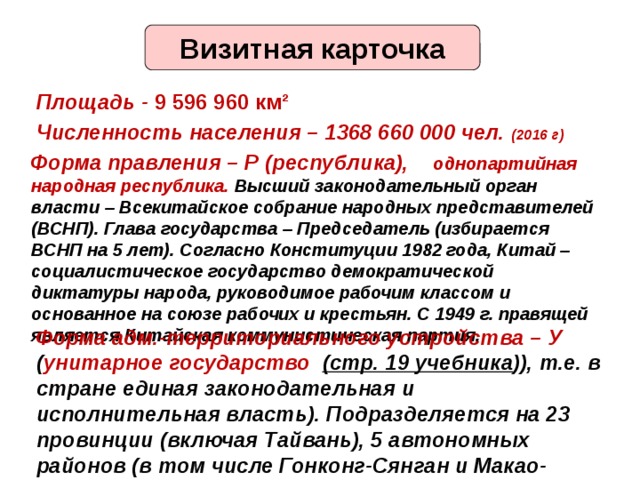 Визитная карточка Площадь - 9 596 960 км² Численность населения – 1368 660 000 чел. (2016 г) Форма правления – Р (республика), однопартийная народная республика. Высший законодательный орган власти – Всекитайское собрание народных представителей (ВСНП). Глава государства – Председатель (избирается ВСНП на 5 лет). Согласно Конституции 1982 года, Китай – социалистическое государство демократической диктатуры народа, руководимое рабочим классом и основанное на союзе рабочих и крестьян. С 1949 г. правящей является Китайская коммунистическая партия. Форма адм.-территориального устройства – У ( унитарное государство (стр. 19 учебника )), т.е. в стране единая законодательная и исполнительная власть). Подразделяется на 23 провинции (включая Тайвань), 5 автономных районов (в том числе Гонконг-Сянган и Макао-Аомынь), 4 города центрального подчинения – Пекин, Шанхай, Тяньцзинь и Чунцин. 