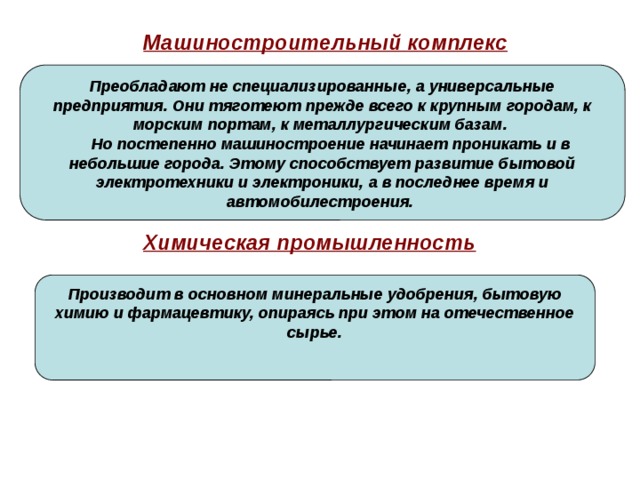 Машиностроительный комплекс  Преобладают не специализированные, а универсальные предприятия. Они тяготеют прежде всего к крупным городам, к морским портам, к металлургическим базам.  Но постепенно машиностроение начинает проникать и в небольшие города. Этому способствует развитие бытовой электротехники и электроники, а в последнее время и автомобилестроения. Химическая промышленность Производит в основном минеральные удобрения, бытовую химию и фармацевтику, опираясь при этом на отечественное сырье. 