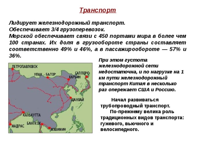 Транспорт  Лидирует железнодорожный транспорт. Обеспечивает 3/4 грузоперевозок. Морской обеспечивает связи с 450 портами мира в более чем 100 странах. Их доля в грузообороте страны составляет соответственно 49% и 46%, а в пассажирообороте — 57% и 36%. При этом густота железнодорожной сети недостаточна, и по нагрузке на 1 км пути железнодорожный транспорт Китая в несколько раз опережает США и Россию.  Начал развиваться трубопроводный транспорт.  По-прежнему велика роль традиционных видов транспорта: гужевого, вьючного и велосипедного. 