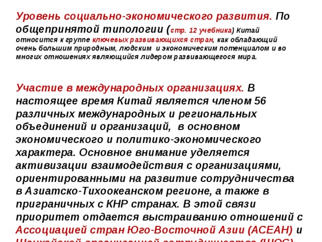 Уровень социально-экономического развития.  По общепринятой типологии ( стр. 12 учебника ) Китай относится к группе ключевых развивающихся стран , как обладающий очень большим природным, людским и экономическим потенциалом и во многих отношениях являющийся лидером развивающегося мира. Участие в международных организациях. В настоящее время Китай является членом 56 различных международных и региональных объединений и организаций,  в основном экономического и политико-экономического характера. Основное внимание уделяется активизации взаимодействия с организациями, ориентированными на развитие сотрудничества в Азиатско-Тихоокеанском регионе, а также в приграничных с КНР странах. В этой связи приоритет отдается выстраиванию отношений с Ассоциацией стран Юго-Восточной Азии (АСЕАН) и Шанхайской организацией сотрудничества (ШОС), а также Ассоциацией регионального сотрудничества Южной Азии (СААРК). Активно действует Китай и по линии таких региональных организаций, как Азиатско-тихоокеанское экономическое сообщество (АТЭС) и других. 