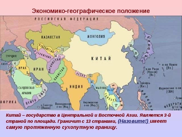 Экономико-географическое положение Китай – государство в Центральной и Восточной Азии. Является 3-й страной по площади. Граничит с 13 странами, ( Назовите!) имеет самую протяженную сухопутную границу. 