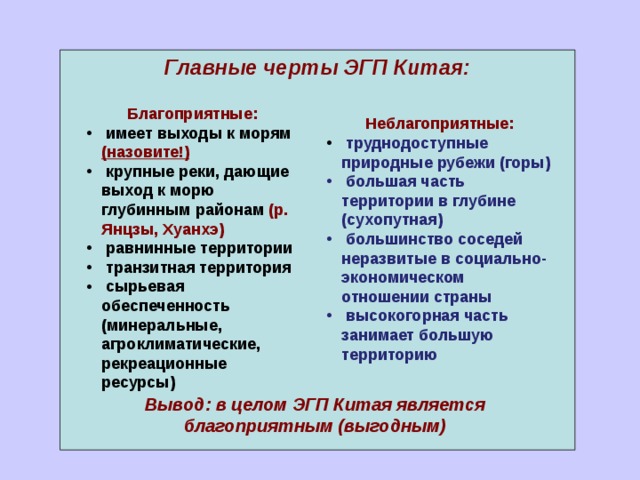 Главные черты ЭГП Китая:  Благоприятные:  имеет выходы к морям (назовите!)  крупные реки, дающие выход к морю глубинным районам (р. Янцзы, Хуанхэ)  равнинные территории  транзитная территория  сырьевая обеспеченность (минеральные, агроклиматические, рекреационные ресурсы) Неблагоприятные:  труднодоступные природные рубежи (горы)  большая часть территории в глубине (сухопутная)  большинство соседей неразвитые в социально- экономическом отношении страны  высокогорная часть занимает большую территорию Вывод: в целом ЭГП Китая является благоприятным (выгодным) 