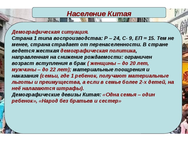 Население Китая Демографическая ситуация. Страна 1 типа воспроизводства: Р – 24, С- 9, ЕП = 15. Тем не менее, страна страдает от перенаселенности. В стране ведется жесткая демографическая политика , направленная на снижение рождаемости: ограничен возраст вступления в брак ( женщины – до 20 лет, мужчины – до 22 лет); материальные поощрения и наказания (семьи, где 1 ребенок, получают материальные льготы и преимущества, а если в семье более 2-х детей, на неё налагаются штрафы). Демографические девизы Китая: «Одна семья – один ребенок», «Народ без братьев и сестер»   