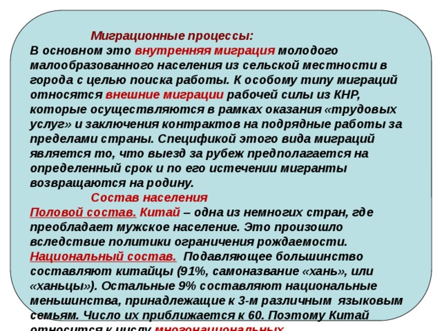  Миграционные процессы: В основном это внутренняя миграция молодого малообразованного населения из сельской местности в города с целью поиска работы. К особому типу миграций относятся внешние миграции рабочей силы из КНР, которые осуществляются в рамках оказания «трудовых услуг» и заключения контрактов на подрядные работы за пределами страны. Спецификой этого вида миграций является то, что выезд за рубеж предполагается на определенный срок и по его истечении мигранты возвращаются на родину.  Состав населения Половой состав. Китай – одна из немногих стран, где преобладает мужское население. Это произошло вследствие политики ограничения рождаемости. Национальный состав. Подавляющее большинство составляют китайцы (91%, самоназвание «хань», или «ханьцы»). Остальные 9% составляют национальные меньшинства, принадлежащие к 3-м различным языковым семьям. Число их приближается к 60. Поэтому Китай относится к числу многонациональных. 