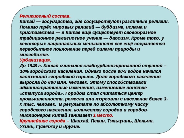 Религиозный состав. Китай — государство, где сосуществуют различные религии. Помимо трёх мировых религий — буддизма, ислама и христианства — в Китае ещё существует своеобразное традиционное религиозное учение — даосизм. Кроме того, у некоторых национальных меньшинств всё ещё сохраняется первобытное поклонение перед силами природы и многобожие. Урбанизация. До 1949 г. Китай считался слабоурбанизированной страной – 10% городского населения. Однако после 80-х годов начался настоящий «городской взрыв». Доля городского населения выросла до 600 млн. человек. Этому способствовали административные изменения, изменившие понятие «статуса города». Городом стал считаться центр промышленности, ремесла или торговли с население более 3-х тыс. человек.  В результате по абсолютному числу городского населения, количеству городов и городов-миллионеров Китай занимает 1 место. Крупнейшие города – Шанхай, Пекин, Тяньцзинь, Шеньян, Ухинь, Гуанчжоу и другие. 