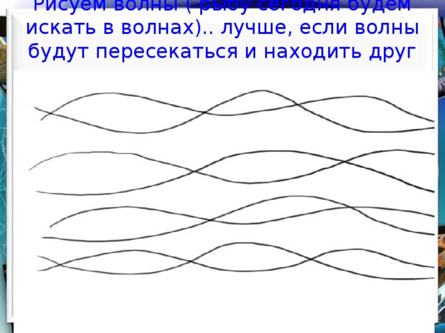    Рисуем волны ( рыбу сегодня будем искать в волнах).. лучше, если волны будут  пересекаться и находить друг на друга     