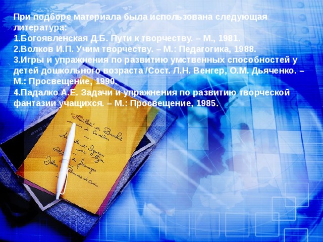 При подборе материала была использована следующая литература:  1.Богоявленская Д.Б. Пути к творчеству. – М., 1981.  2.Волков И.П. Учим творчеству. – М.: Педагогика, 1988.  3.Игры и упражнения по развитию умственных способностей у детей дошкольного возраста /Сост. Л.Н. Венгер, О.М. Дьяченко. – М.: Просвещение, 1990.  4.Падалко А.Е. Задачи и упражнения по развитию творческой фантазии учащихся. – М.: Просвещение, 1985.    