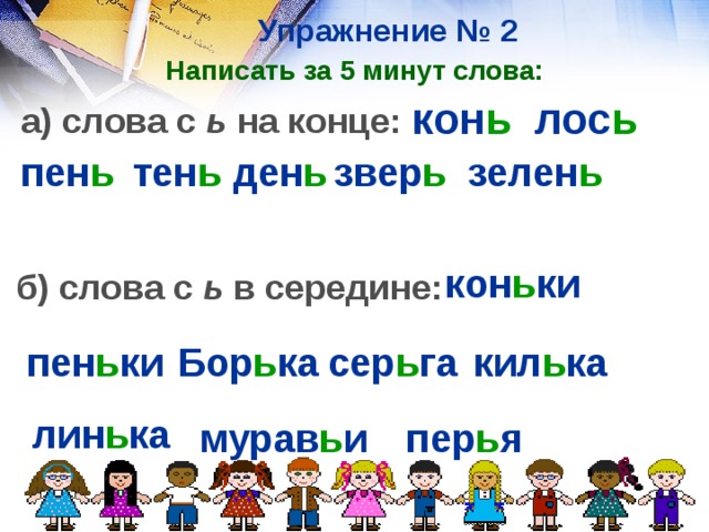Упражнение № 2 Написать за 5 минут слова: кон ь  лос ь а) слова с ь на конце: пен ь  тен ь ден ь звер ь зелен ь  кон ь ки  б) слова с ь в середине: пен ь ки Бор ь ка  сер ь га  кил ь ка  лин ь ка мурав ь и пер ь я  