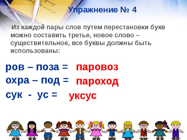 Упражнение № 4  Из каждой пары слов путем перестановки букв можно составить третье, новое слово – существительное, все буквы должны быть использованы:  паровоз ров – поза =    охра – под =    пароход сук - ус = уксус  