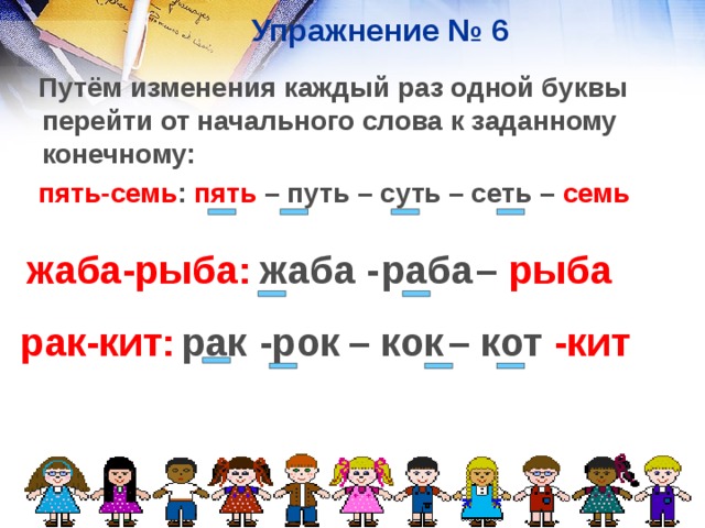 Упражнение № 6  Путём изменения каждый раз одной буквы перейти от начального слова к заданному конечному:  пять-семь : пять – путь – суть – сеть – семь жаба-рыба:  раба жаба - – рыба  – кок – кот -рок  рак-кит: -кит рак  