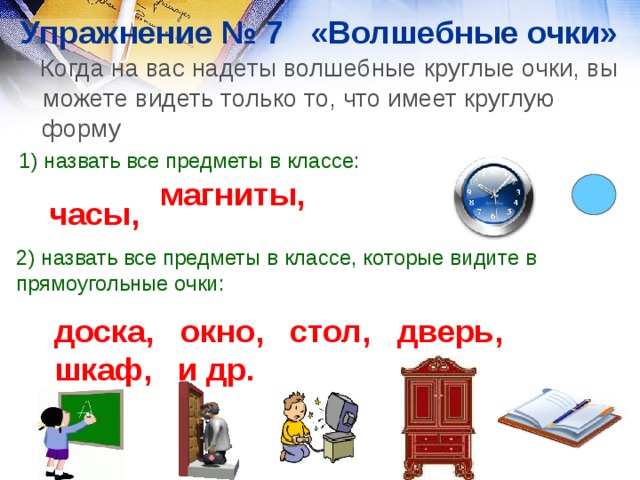 Упражнение № 7 «Волшебные очки»   Когда на вас надеты волшебные круглые очки, вы можете видеть только то, что имеет круглую форму 1) назвать все предметы в классе: магниты, часы, 2) назвать все предметы в классе, которые видите в прямоугольные очки: доска, окно, стол, дверь, шкаф, и др.  