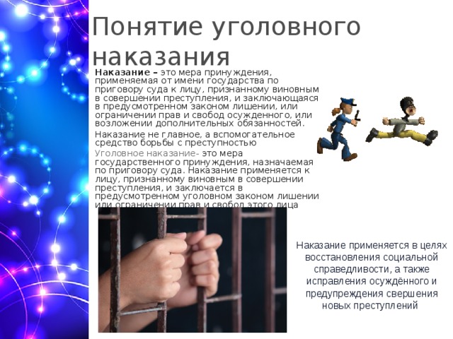 Понятие уголовного наказания Наказание –  это мера принуждения, применяемая от имени государства по приговору суда к лицу, признанному виновным в совершении преступления, и заключающаяся в предусмотренном законом лишении, или ограничении прав и свобод осужденного, или возложении дополнительных обязанностей. Наказание не главное, а вспомогательное средство борьбы с преступностью Уголовное наказание- это мера государственного принуждения, назначаемая по приговору суда. Наказание применяется к лицу, признанному виновным в совершении преступления, и заключается в предусмотренном уголовном законом лишении или ограничении прав и свобод этого лица Наказание применяется в целях восстановления социальной справедливости, а также исправления осуждённого и предупреждения свершения новых преступлений  