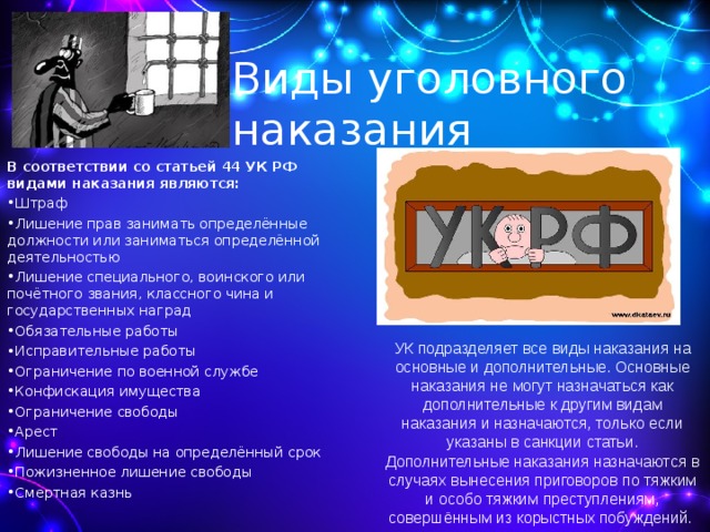 Виды уголовного наказания В соответствии со статьей 44 УК РФ видами наказания являются: Штраф Лишение прав занимать определённые должности или заниматься определённой деятельностью Лишение специального, воинского или почётного звания, классного чина и государственных наград Обязательные работы Исправительные работы Ограничение по военной службе Конфискация имущества Ограничение свободы Арест Лишение свободы на определённый срок Пожизненное лишение свободы Смертная казнь  УК подразделяет все виды наказания на основные и дополнительные. Основные наказания не могут назначаться как дополнительные к другим видам наказания и назначаются, только если указаны в санкции статьи. Дополнительные наказания назначаются в случаях вынесения приговоров по тяжким и особо тяжким преступлениям, совершённым из корыстных побуждений. 