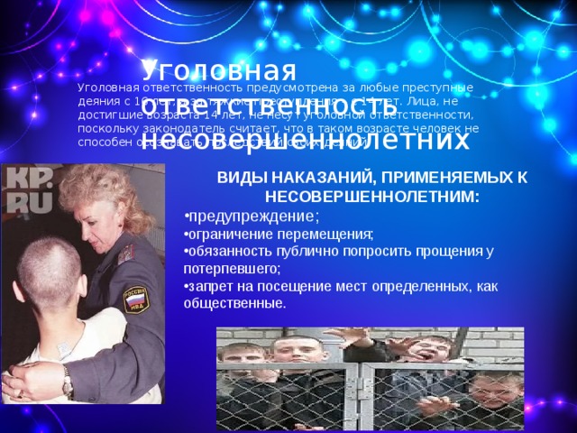 Уголовная ответственность несовершеннолетних   Уголовная ответственность предусмотрена за любые преступные деяния с 16 лет, а за тяжкие преступления – с 14 лет. Лица, не достигшие возраста 14 лет, не несут уголовной ответственности, поскольку законодатель считает, что в таком возрасте человек не способен осознавать последствий своих деяний. ВИДЫ НАКАЗАНИЙ, ПРИМЕНЯЕМЫХ К НЕСОВЕРШЕННОЛЕТНИМ: предупреждение; ограничение перемещения; обязанность публично попросить прощения у потерпевшего; запрет на посещение мест определенных, как общественные. 