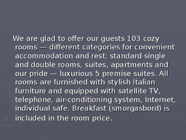  We are glad to offer our guests 103 cozy rooms — different categories for convenient accommodation and rest: standard single and double rooms, suites, apartments and our pride — luxurious 5 premise suites. All rooms are furnished with stylish Italian furniture and equipped with satellite TV, telephone, air-conditioning system, Internet, individual safe. Breakfast (smorgasbord) is included in the room price . 