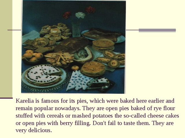 Karelia is famous for its pies, which were baked here earlier and remain popular nowadays. They are open pies baked of rye flour stuffed with cereals or mashed potatoes the so-called cheese cakes or open pies with berry filling. Don't fail to taste them. They are very delicious.   