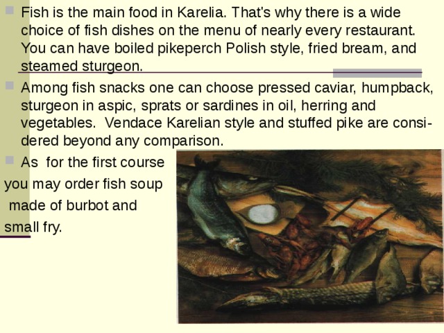Fish is the main food in Karelia. That's why there is a wide choice of fish dishes on the menu of nearly every restaurant. You can have boiled pikeperch Polish style, fried bream, and steamed sturgeon. Among fish snacks one can choose pressed caviar, humpback, sturgeon in aspic, sprats or sardines in oil, herring and vegetables. Vendace Karelian style and stuffed pike are consi-dered beyond any comparison. As for the first course you may order fish soup  made of burbot and small fry. 