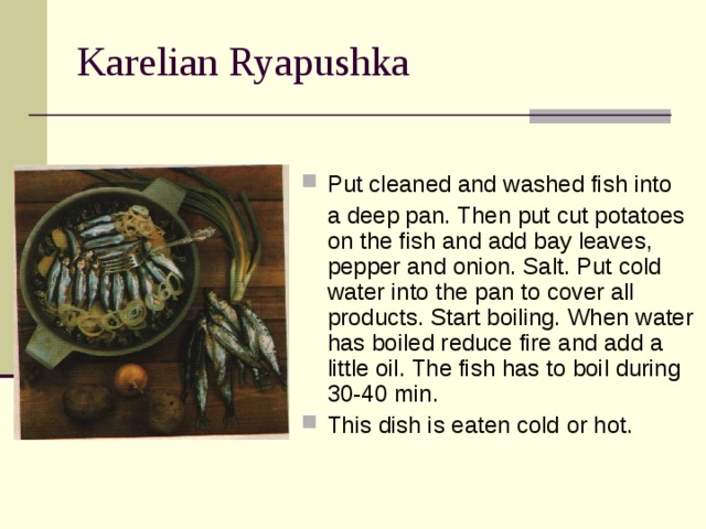 Karelian Ryapushka Put cleaned and washed fish into  a deep pan. Then put cut potatoes on the fish and add bay leaves, pepper and onion. Salt. Put cold water into the pan to cover all products. Start boiling. When water has boiled reduce fire and add a little oil. The fish has to boil during 30-40 min. This dish is eaten cold or hot. 