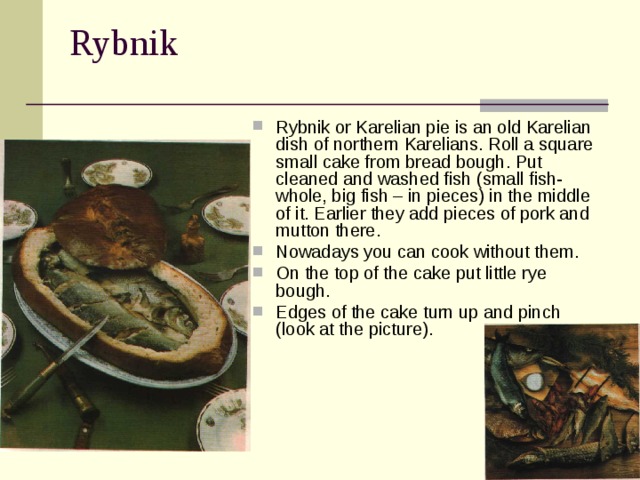 Rybnik  Rybnik or Karelian pie is an old Karelian dish of northern Karelians. Roll a square small cake from bread bough. Put cleaned and washed fish (small fish- whole, big fish – in pieces) in the middle of it. Earlier they add pieces of pork and mutton there. Nowadays you can cook without them. On the top of the cake put little rye bough. Edges of the cake turn up and pinch (look at the picture). 