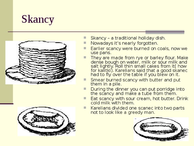 Skancy Skancy – a traditional holiday dish. Nowadays it’s nearly forgotten. Earlier scancy were burned on coals, now we use pans. They are made from rye or barley flour. Make dense bough on water, milk or sour milk and salt lightly. Roll thin small cakes from it( how for kalitki). Karelians said that a good skanec had to fly over the table if you blew on it. Smear burned scancy with butter and put them in a pile. During the dinner you can put porridge into the scancy and make a tube from them. Eat scancy with sour cream, hot butter. Drink cold milk with them. Karelians divided one scanec into two parts not to look like a greedy man. 
