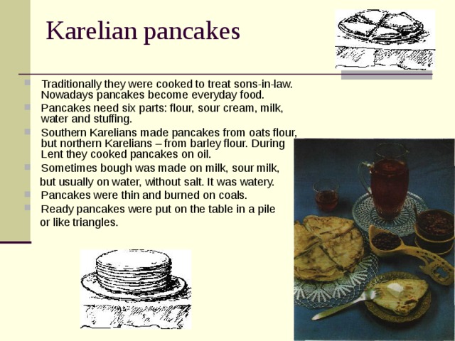 Karelian pancakes Traditionally they were cooked to treat sons-in-law. Nowadays pancakes become everyday food. Pancakes need six parts: flour, sour cream, milk, water and stuffing. Southern Karelians made pancakes from oats flour, but northern Karelians – from barley flour. During Lent they cooked pancakes on oil. Sometimes bough was made on milk, sour milk,  but usually on water, without salt. It was watery. Pancakes were thin and burned on coals. Ready pancakes were put on the table in a pile  or like triangles. 