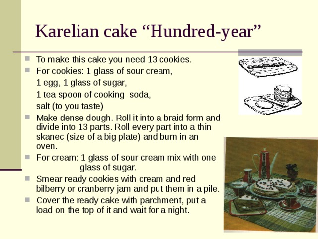 Karelian cake “Hundred-year” To make this cake you need 13 cookies. For cookies: 1 glass of sour cream,    1 egg, 1 glass of sugar,    1 tea spoon of cooking  soda,    salt (to you taste) Make dense dough. Roll it into a braid form and divide into 13 parts. Roll every part into a thin skanec (size of a big plate) and burn in an oven. For cream: 1 glass of sour cream mix with one  glass of sugar. Smear ready cookies with cream and red bilberry or cranberry jam and put them in a pile. Cover the ready cake with parchment, put a load on the top of it and wait for a night. 
