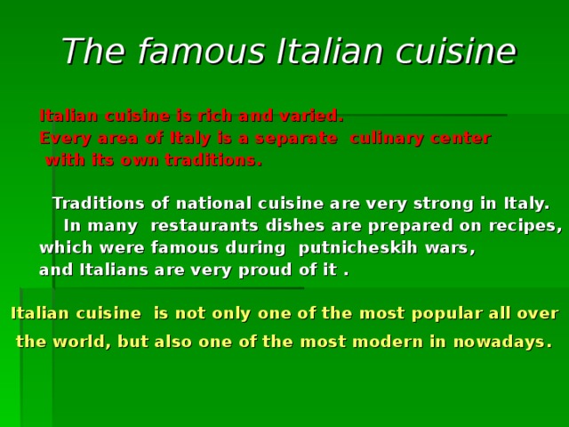 The famous Italian cuisine   Italian cuisine is rich and varied.   Every  area of  Italy  is a separate  culinary center    with its own traditions.    Traditions of national  cuisine  are very  strong in Italy.  In many  restaurants  dishes  are prepared  on  recipes ,  which were famous during putnicheskih wars ,   and Italians are very proud of it .  Italian cuisine  is not only  one of the most popular all over  the world , but also one of the most modern in nowadays .  