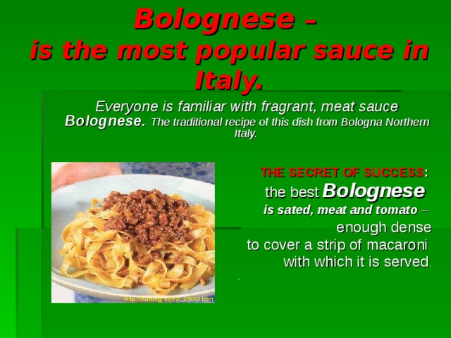 Bolognese  –   i s the most popular sauce in Italy.  Everyone is familiar with fragrant, meat sauce Bolognese.  The traditional recipe of this dish from Bologna Northern Italy.         THE SECRET OF SUCCESS :  the best  Bolognese    is sated, meat and tomato – enough dense  to cover a strip of macaroni  with which it is served . .    